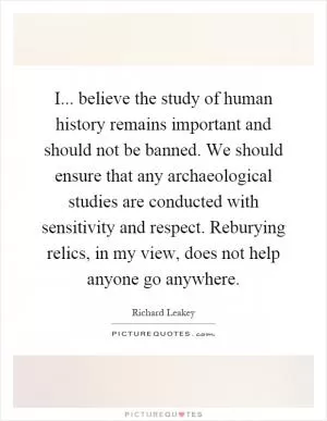 I... believe the study of human history remains important and should not be banned. We should ensure that any archaeological studies are conducted with sensitivity and respect. Reburying relics, in my view, does not help anyone go anywhere Picture Quote #1