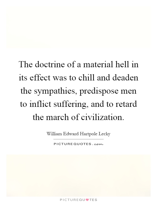 The doctrine of a material hell in its effect was to chill and deaden the sympathies, predispose men to inflict suffering, and to retard the march of civilization Picture Quote #1