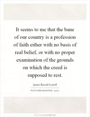 It seems to me that the bane of our country is a profession of faith either with no basis of real belief, or with no proper examination of the grounds on which the creed is supposed to rest Picture Quote #1