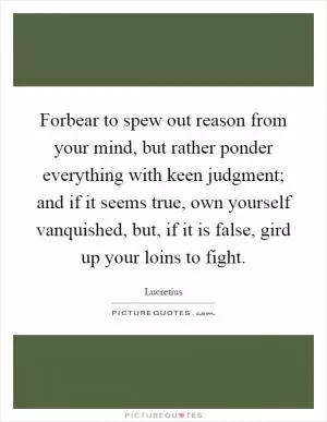 Forbear to spew out reason from your mind, but rather ponder everything with keen judgment; and if it seems true, own yourself vanquished, but, if it is false, gird up your loins to fight Picture Quote #1