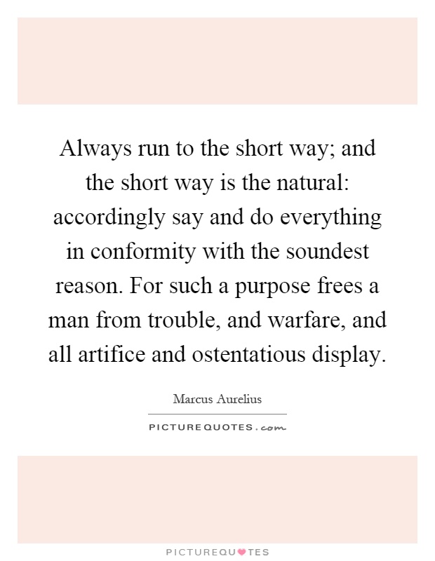 Always run to the short way; and the short way is the natural: accordingly say and do everything in conformity with the soundest reason. For such a purpose frees a man from trouble, and warfare, and all artifice and ostentatious display Picture Quote #1