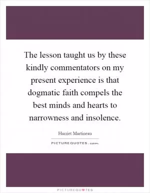 The lesson taught us by these kindly commentators on my present experience is that dogmatic faith compels the best minds and hearts to narrowness and insolence Picture Quote #1