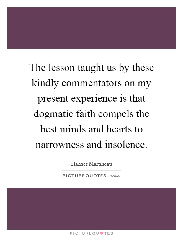 The lesson taught us by these kindly commentators on my present experience is that dogmatic faith compels the best minds and hearts to narrowness and insolence Picture Quote #1