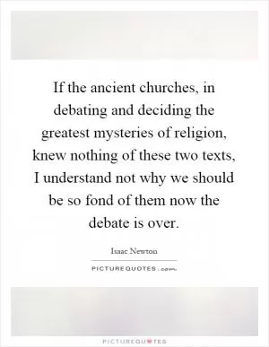 If the ancient churches, in debating and deciding the greatest mysteries of religion, knew nothing of these two texts, I understand not why we should be so fond of them now the debate is over Picture Quote #1
