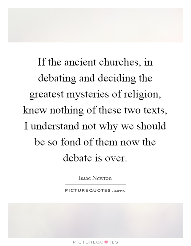 If the ancient churches, in debating and deciding the greatest mysteries of religion, knew nothing of these two texts, I understand not why we should be so fond of them now the debate is over Picture Quote #1