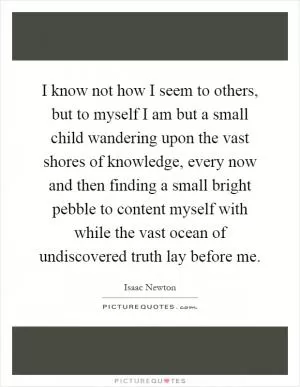 I know not how I seem to others, but to myself I am but a small child wandering upon the vast shores of knowledge, every now and then finding a small bright pebble to content myself with while the vast ocean of undiscovered truth lay before me Picture Quote #1