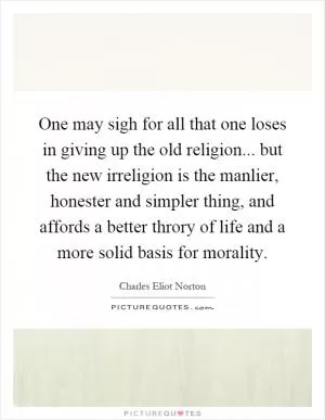 One may sigh for all that one loses in giving up the old religion... but the new irreligion is the manlier, honester and simpler thing, and affords a better throry of life and a more solid basis for morality Picture Quote #1