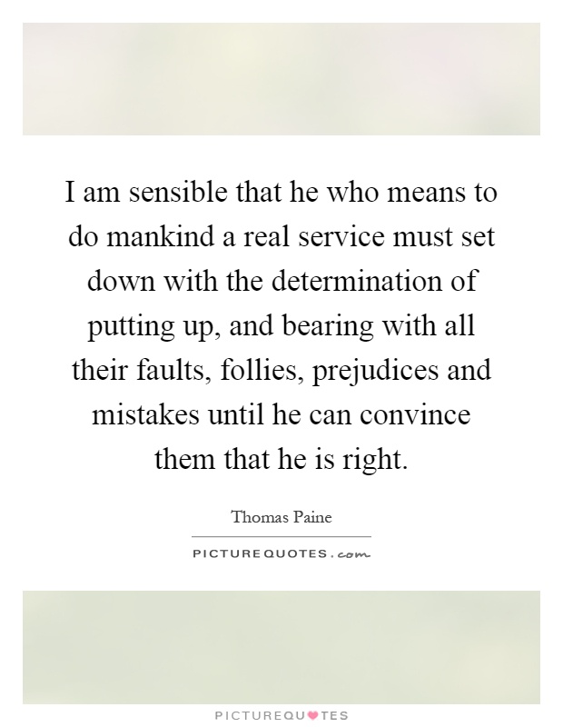 I am sensible that he who means to do mankind a real service must set down with the determination of putting up, and bearing with all their faults, follies, prejudices and mistakes until he can convince them that he is right Picture Quote #1