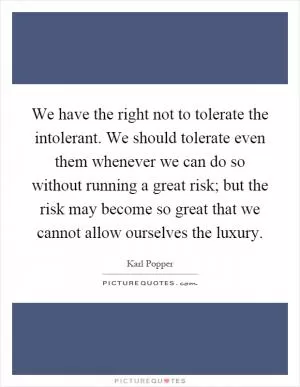 We have the right not to tolerate the intolerant. We should tolerate even them whenever we can do so without running a great risk; but the risk may become so great that we cannot allow ourselves the luxury Picture Quote #1