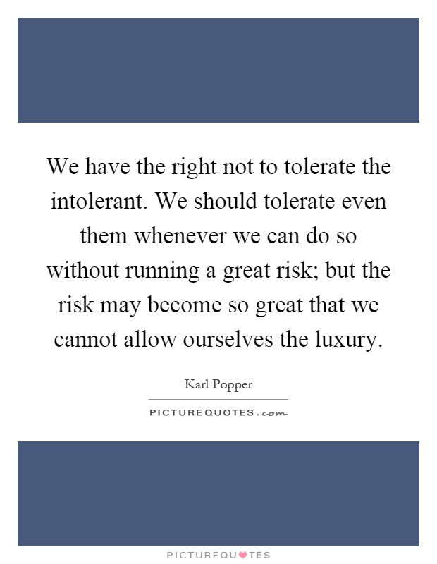 We have the right not to tolerate the intolerant. We should tolerate even them whenever we can do so without running a great risk; but the risk may become so great that we cannot allow ourselves the luxury Picture Quote #1