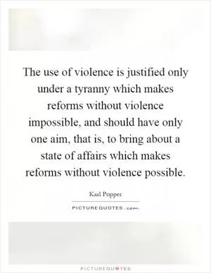 The use of violence is justified only under a tyranny which makes reforms without violence impossible, and should have only one aim, that is, to bring about a state of affairs which makes reforms without violence possible Picture Quote #1