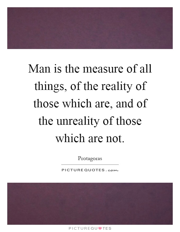Man is the measure of all things, of the reality of those which are, and of the unreality of those which are not Picture Quote #1