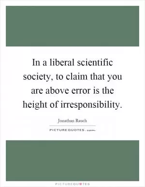 In a liberal scientific society, to claim that you are above error is the height of irresponsibility Picture Quote #1