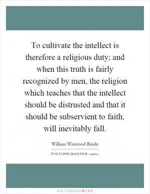 To cultivate the intellect is therefore a religious duty; and when this truth is fairly recognized by men, the religion which teaches that the intellect should be distrusted and that it should be subservient to faith, will inevitably fall Picture Quote #1