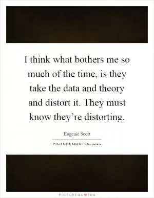 I think what bothers me so much of the time, is they take the data and theory and distort it. They must know they’re distorting Picture Quote #1
