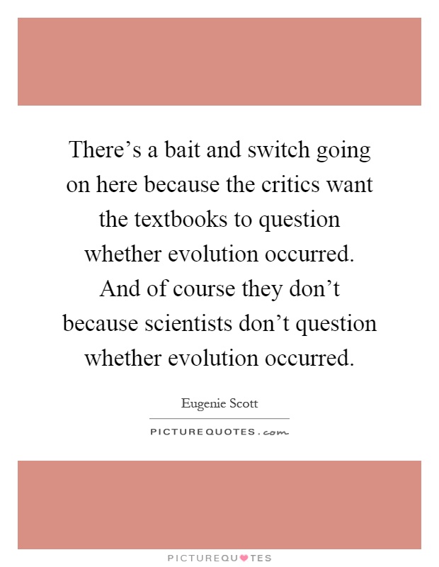 There's a bait and switch going on here because the critics want the textbooks to question whether evolution occurred. And of course they don't because scientists don't question whether evolution occurred Picture Quote #1