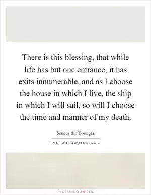 There is this blessing, that while life has but one entrance, it has exits innumerable, and as I choose the house in which I live, the ship in which I will sail, so will I choose the time and manner of my death Picture Quote #1