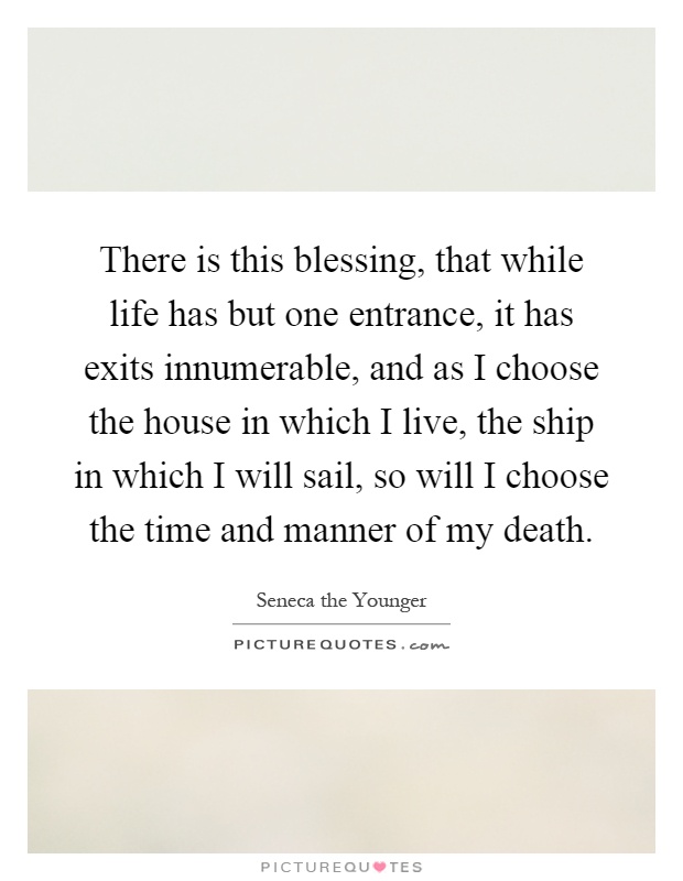 There is this blessing, that while life has but one entrance, it has exits innumerable, and as I choose the house in which I live, the ship in which I will sail, so will I choose the time and manner of my death Picture Quote #1