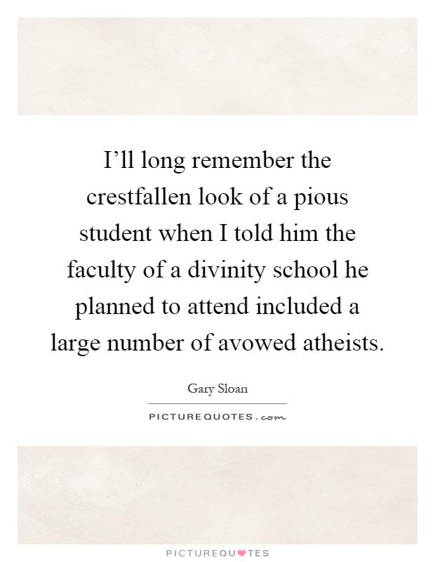I'll long remember the crestfallen look of a pious student when I told him the faculty of a divinity school he planned to attend included a large number of avowed atheists Picture Quote #1