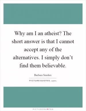 Why am I an atheist? The short answer is that I cannot accept any of the alternatives. I simply don’t find them believable Picture Quote #1