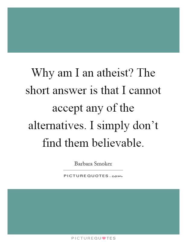 Why am I an atheist? The short answer is that I cannot accept any of the alternatives. I simply don't find them believable Picture Quote #1