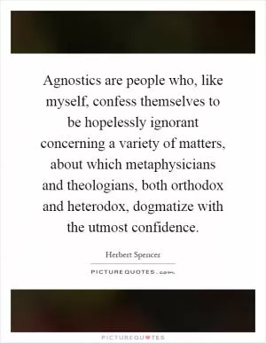 Agnostics are people who, like myself, confess themselves to be hopelessly ignorant concerning a variety of matters, about which metaphysicians and theologians, both orthodox and heterodox, dogmatize with the utmost confidence Picture Quote #1