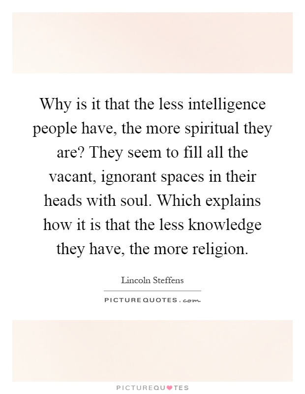 Why is it that the less intelligence people have, the more spiritual they are? They seem to fill all the vacant, ignorant spaces in their heads with soul. Which explains how it is that the less knowledge they have, the more religion Picture Quote #1