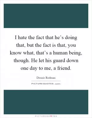 I hate the fact that he’s doing that, but the fact is that, you know what, that’s a human being, though. He let his guard down one day to me, a friend Picture Quote #1