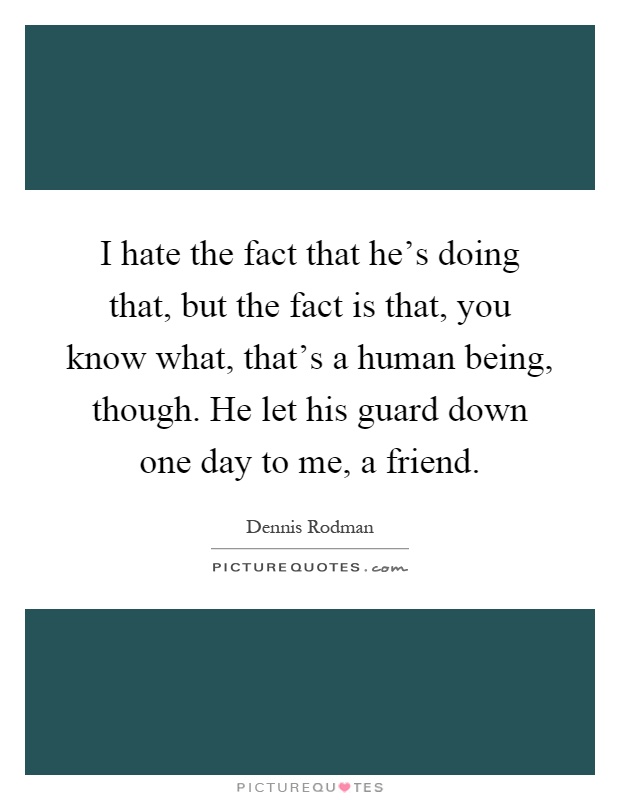 I hate the fact that he's doing that, but the fact is that, you know what, that's a human being, though. He let his guard down one day to me, a friend Picture Quote #1