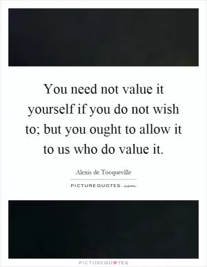You need not value it yourself if you do not wish to; but you ought to allow it to us who do value it Picture Quote #1