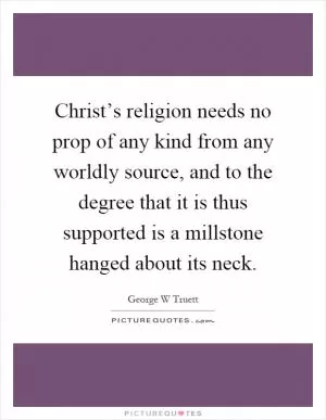 Christ’s religion needs no prop of any kind from any worldly source, and to the degree that it is thus supported is a millstone hanged about its neck Picture Quote #1
