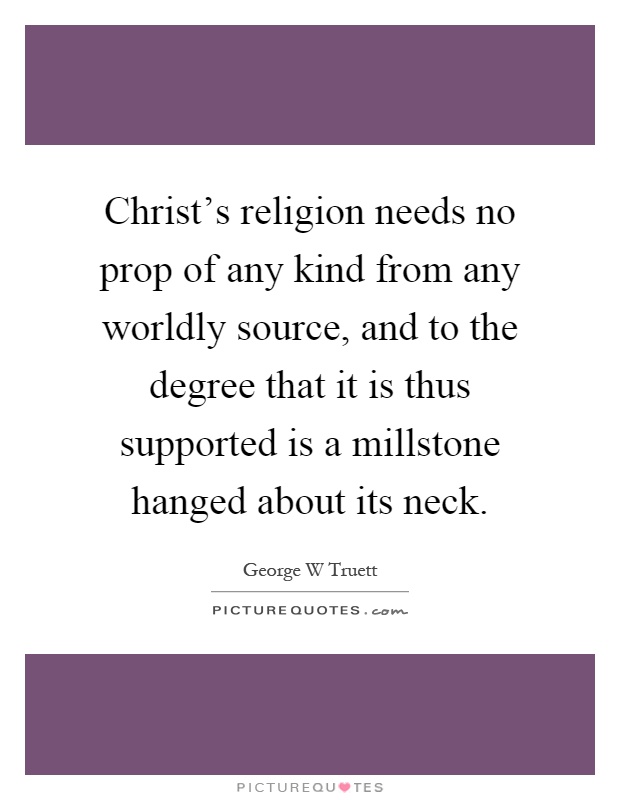 Christ's religion needs no prop of any kind from any worldly source, and to the degree that it is thus supported is a millstone hanged about its neck Picture Quote #1