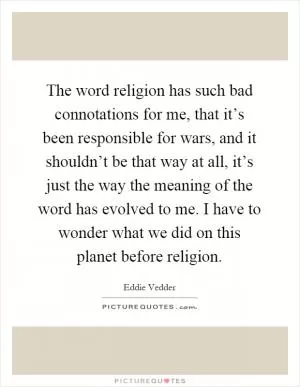 The word religion has such bad connotations for me, that it’s been responsible for wars, and it shouldn’t be that way at all, it’s just the way the meaning of the word has evolved to me. I have to wonder what we did on this planet before religion Picture Quote #1