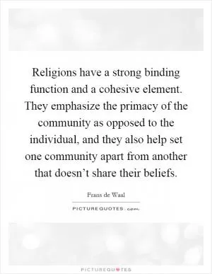 Religions have a strong binding function and a cohesive element. They emphasize the primacy of the community as opposed to the individual, and they also help set one community apart from another that doesn’t share their beliefs Picture Quote #1