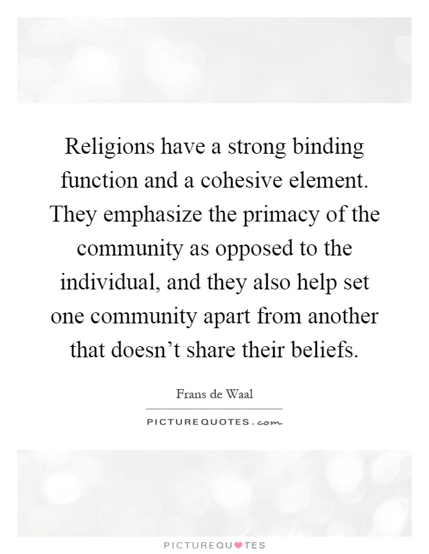 Religions have a strong binding function and a cohesive element. They emphasize the primacy of the community as opposed to the individual, and they also help set one community apart from another that doesn't share their beliefs Picture Quote #1