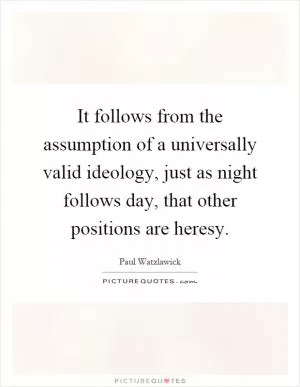 It follows from the assumption of a universally valid ideology, just as night follows day, that other positions are heresy Picture Quote #1