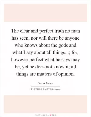 The clear and perfect truth no man has seen, nor will there be anyone who knows about the gods and what I say about all things...; for, however perfect what he says may be, yet he does not know it; all things are matters of opinion Picture Quote #1