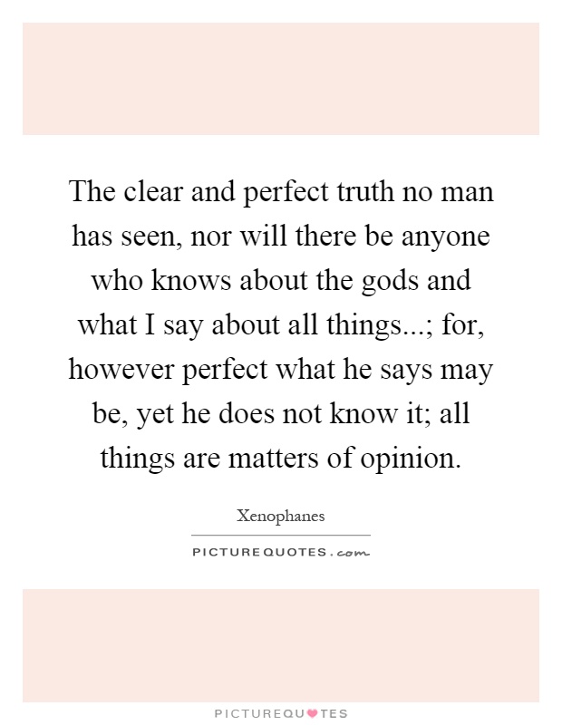 The clear and perfect truth no man has seen, nor will there be anyone who knows about the gods and what I say about all things...; for, however perfect what he says may be, yet he does not know it; all things are matters of opinion Picture Quote #1