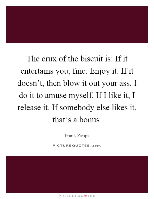 The crux of the biscuit is: If it entertains you, fine. Enjoy it. If it doesn't, then blow it out your ass. I do it to amuse myself. If I like it, I release it. If somebody else likes it, that's a bonus Picture Quote #1