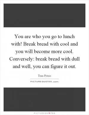 You are who you go to lunch with! Break bread with cool and you will become more cool. Conversely: break bread with dull and well, you can figure it out Picture Quote #1