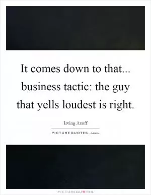 It comes down to that... business tactic: the guy that yells loudest is right Picture Quote #1
