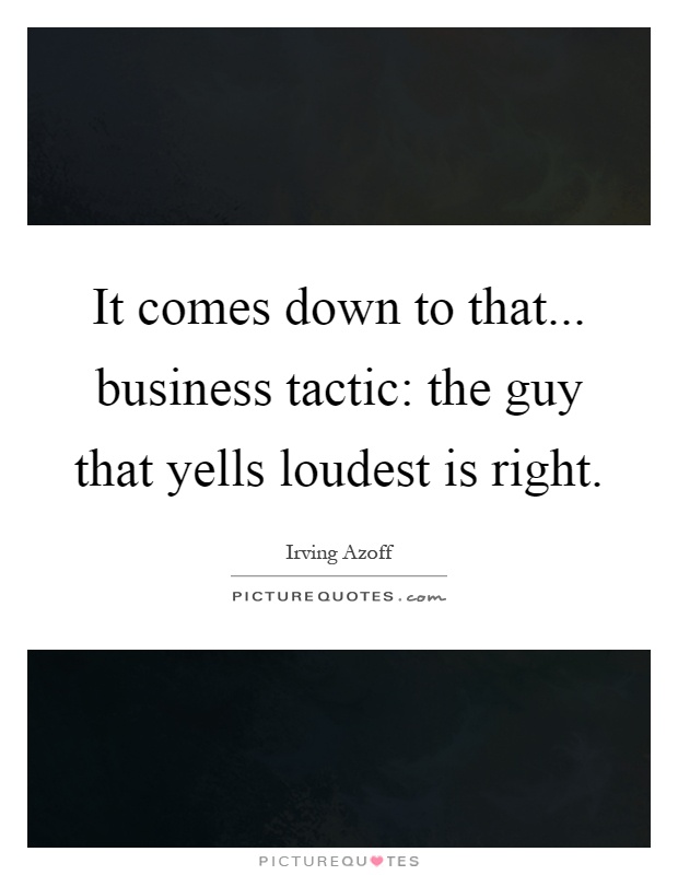 It comes down to that... business tactic: the guy that yells loudest is right Picture Quote #1