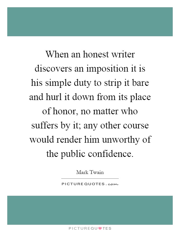 When an honest writer discovers an imposition it is his simple duty to strip it bare and hurl it down from its place of honor, no matter who suffers by it; any other course would render him unworthy of the public confidence Picture Quote #1