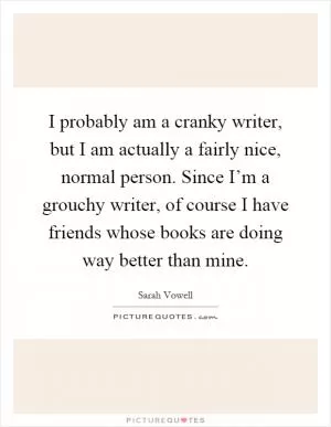 I probably am a cranky writer, but I am actually a fairly nice, normal person. Since I’m a grouchy writer, of course I have friends whose books are doing way better than mine Picture Quote #1