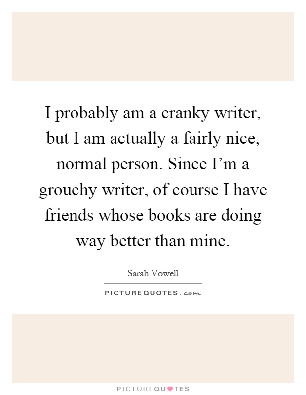 I probably am a cranky writer, but I am actually a fairly nice, normal person. Since I'm a grouchy writer, of course I have friends whose books are doing way better than mine Picture Quote #1