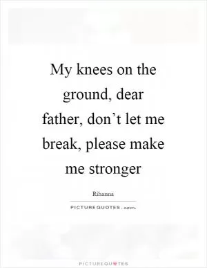 My knees on the ground, dear father, don’t let me break, please make me stronger Picture Quote #1