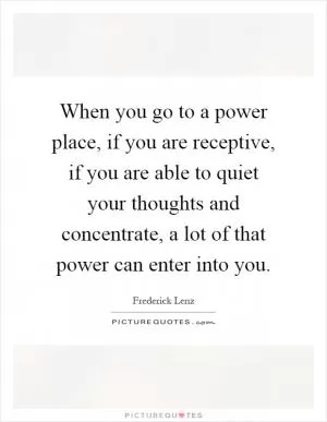When you go to a power place, if you are receptive, if you are able to quiet your thoughts and concentrate, a lot of that power can enter into you Picture Quote #1