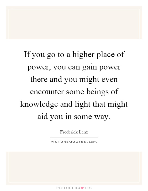 If you go to a higher place of power, you can gain power there and you might even encounter some beings of knowledge and light that might aid you in some way Picture Quote #1