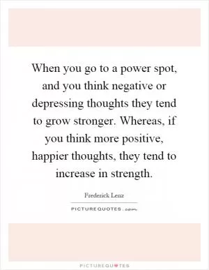 When you go to a power spot, and you think negative or depressing thoughts they tend to grow stronger. Whereas, if you think more positive, happier thoughts, they tend to increase in strength Picture Quote #1