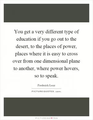 You get a very different type of education if you go out to the desert, to the places of power, places where it is easy to cross over from one dimensional plane to another, where power hovers, so to speak Picture Quote #1
